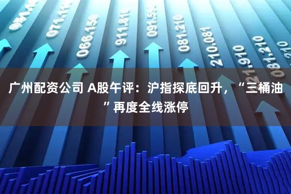 广州配资公司 A股午评：沪指探底回升，“三桶油”再度全线涨停