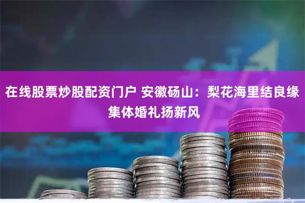在线股票炒股配资门户 安徽砀山：梨花海里结良缘 集体婚礼扬新风