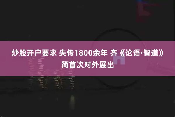 炒股开户要求 失传1800余年 齐《论语·智道》简首次对外展出